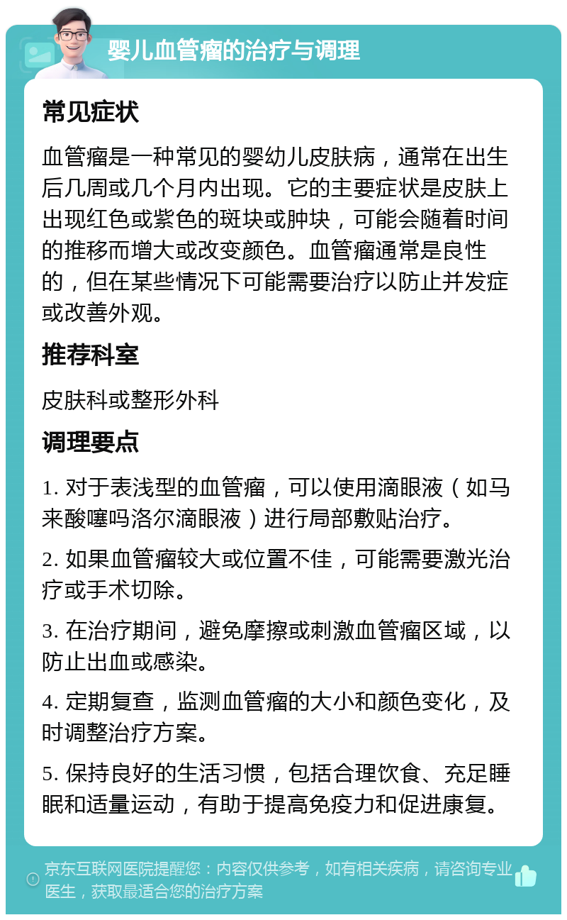 婴儿血管瘤的治疗与调理 常见症状 血管瘤是一种常见的婴幼儿皮肤病，通常在出生后几周或几个月内出现。它的主要症状是皮肤上出现红色或紫色的斑块或肿块，可能会随着时间的推移而增大或改变颜色。血管瘤通常是良性的，但在某些情况下可能需要治疗以防止并发症或改善外观。 推荐科室 皮肤科或整形外科 调理要点 1. 对于表浅型的血管瘤，可以使用滴眼液（如马来酸噻吗洛尔滴眼液）进行局部敷贴治疗。 2. 如果血管瘤较大或位置不佳，可能需要激光治疗或手术切除。 3. 在治疗期间，避免摩擦或刺激血管瘤区域，以防止出血或感染。 4. 定期复查，监测血管瘤的大小和颜色变化，及时调整治疗方案。 5. 保持良好的生活习惯，包括合理饮食、充足睡眠和适量运动，有助于提高免疫力和促进康复。