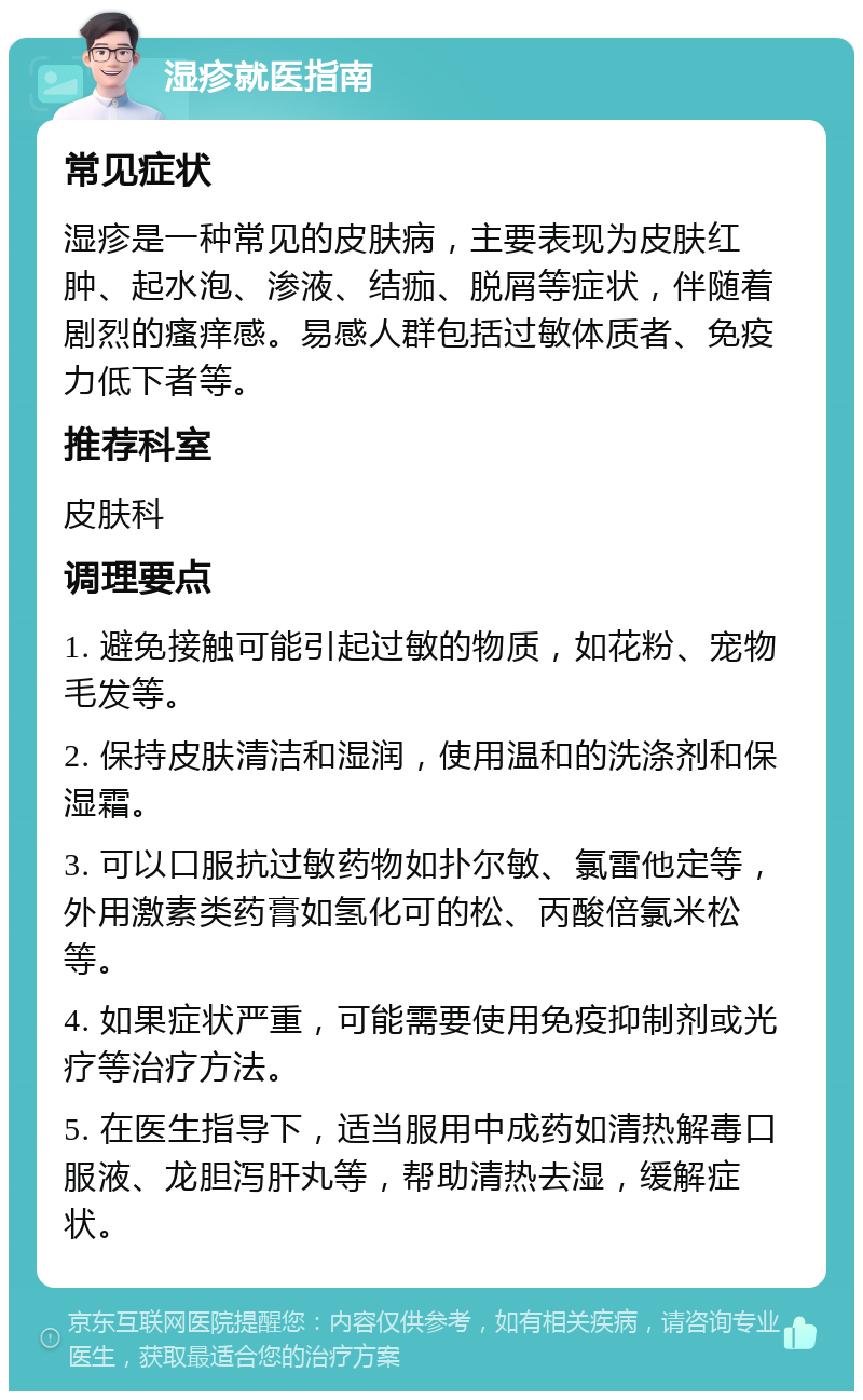 湿疹就医指南 常见症状 湿疹是一种常见的皮肤病，主要表现为皮肤红肿、起水泡、渗液、结痂、脱屑等症状，伴随着剧烈的瘙痒感。易感人群包括过敏体质者、免疫力低下者等。 推荐科室 皮肤科 调理要点 1. 避免接触可能引起过敏的物质，如花粉、宠物毛发等。 2. 保持皮肤清洁和湿润，使用温和的洗涤剂和保湿霜。 3. 可以口服抗过敏药物如扑尔敏、氯雷他定等，外用激素类药膏如氢化可的松、丙酸倍氯米松等。 4. 如果症状严重，可能需要使用免疫抑制剂或光疗等治疗方法。 5. 在医生指导下，适当服用中成药如清热解毒口服液、龙胆泻肝丸等，帮助清热去湿，缓解症状。