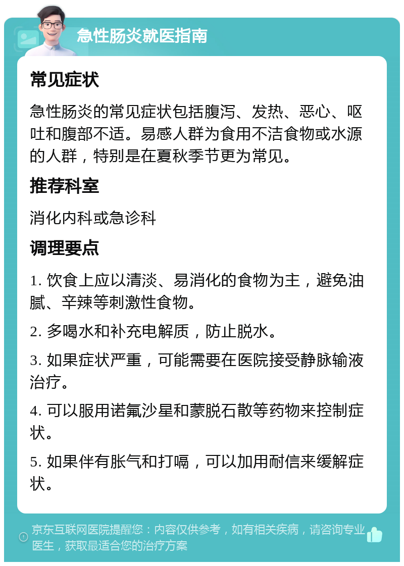 急性肠炎就医指南 常见症状 急性肠炎的常见症状包括腹泻、发热、恶心、呕吐和腹部不适。易感人群为食用不洁食物或水源的人群，特别是在夏秋季节更为常见。 推荐科室 消化内科或急诊科 调理要点 1. 饮食上应以清淡、易消化的食物为主，避免油腻、辛辣等刺激性食物。 2. 多喝水和补充电解质，防止脱水。 3. 如果症状严重，可能需要在医院接受静脉输液治疗。 4. 可以服用诺氟沙星和蒙脱石散等药物来控制症状。 5. 如果伴有胀气和打嗝，可以加用耐信来缓解症状。