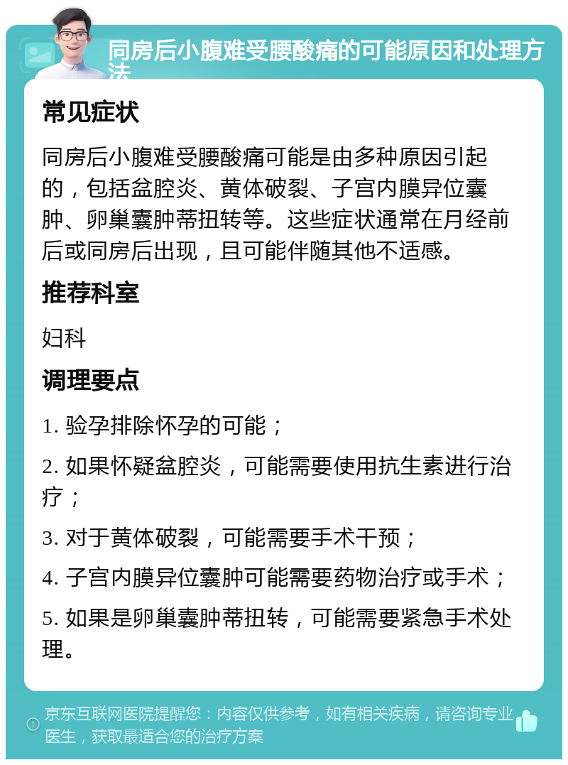 同房后小腹难受腰酸痛的可能原因和处理方法 常见症状 同房后小腹难受腰酸痛可能是由多种原因引起的，包括盆腔炎、黄体破裂、子宫内膜异位囊肿、卵巢囊肿蒂扭转等。这些症状通常在月经前后或同房后出现，且可能伴随其他不适感。 推荐科室 妇科 调理要点 1. 验孕排除怀孕的可能； 2. 如果怀疑盆腔炎，可能需要使用抗生素进行治疗； 3. 对于黄体破裂，可能需要手术干预； 4. 子宫内膜异位囊肿可能需要药物治疗或手术； 5. 如果是卵巢囊肿蒂扭转，可能需要紧急手术处理。