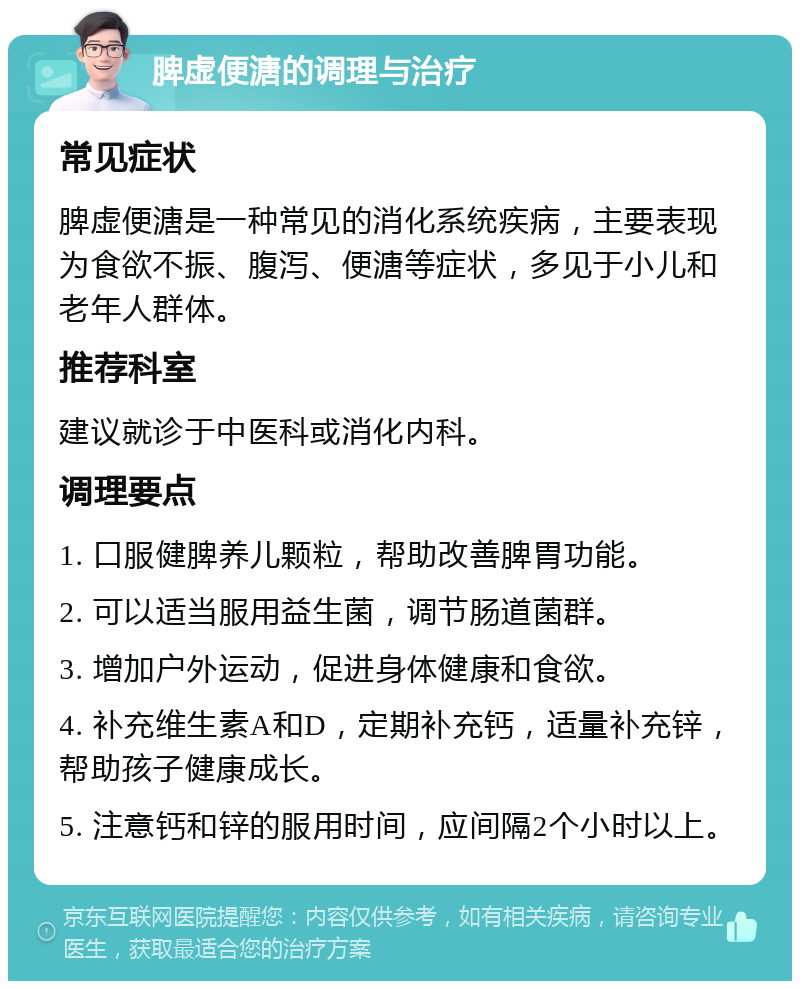 脾虚便溏的调理与治疗 常见症状 脾虚便溏是一种常见的消化系统疾病，主要表现为食欲不振、腹泻、便溏等症状，多见于小儿和老年人群体。 推荐科室 建议就诊于中医科或消化内科。 调理要点 1. 口服健脾养儿颗粒，帮助改善脾胃功能。 2. 可以适当服用益生菌，调节肠道菌群。 3. 增加户外运动，促进身体健康和食欲。 4. 补充维生素A和D，定期补充钙，适量补充锌，帮助孩子健康成长。 5. 注意钙和锌的服用时间，应间隔2个小时以上。