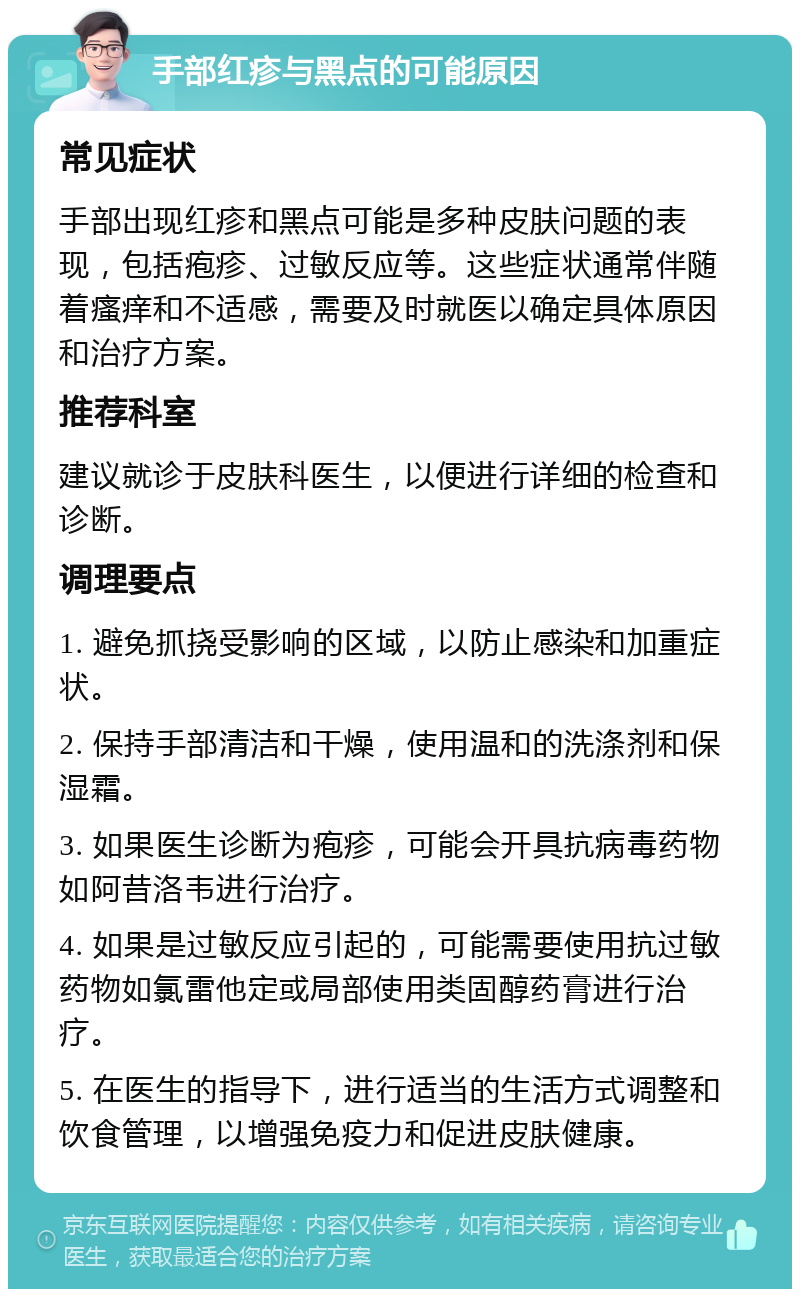 手部红疹与黑点的可能原因 常见症状 手部出现红疹和黑点可能是多种皮肤问题的表现，包括疱疹、过敏反应等。这些症状通常伴随着瘙痒和不适感，需要及时就医以确定具体原因和治疗方案。 推荐科室 建议就诊于皮肤科医生，以便进行详细的检查和诊断。 调理要点 1. 避免抓挠受影响的区域，以防止感染和加重症状。 2. 保持手部清洁和干燥，使用温和的洗涤剂和保湿霜。 3. 如果医生诊断为疱疹，可能会开具抗病毒药物如阿昔洛韦进行治疗。 4. 如果是过敏反应引起的，可能需要使用抗过敏药物如氯雷他定或局部使用类固醇药膏进行治疗。 5. 在医生的指导下，进行适当的生活方式调整和饮食管理，以增强免疫力和促进皮肤健康。