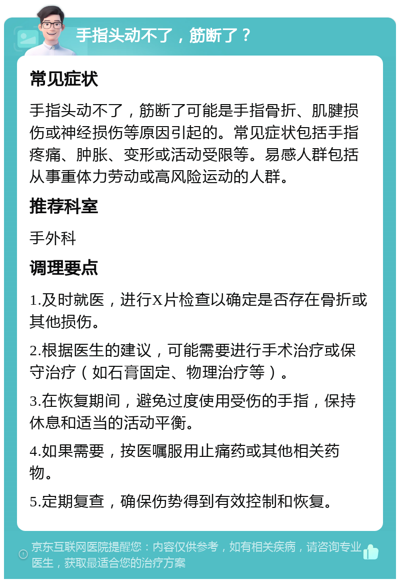 手指头动不了，筋断了？ 常见症状 手指头动不了，筋断了可能是手指骨折、肌腱损伤或神经损伤等原因引起的。常见症状包括手指疼痛、肿胀、变形或活动受限等。易感人群包括从事重体力劳动或高风险运动的人群。 推荐科室 手外科 调理要点 1.及时就医，进行X片检查以确定是否存在骨折或其他损伤。 2.根据医生的建议，可能需要进行手术治疗或保守治疗（如石膏固定、物理治疗等）。 3.在恢复期间，避免过度使用受伤的手指，保持休息和适当的活动平衡。 4.如果需要，按医嘱服用止痛药或其他相关药物。 5.定期复查，确保伤势得到有效控制和恢复。