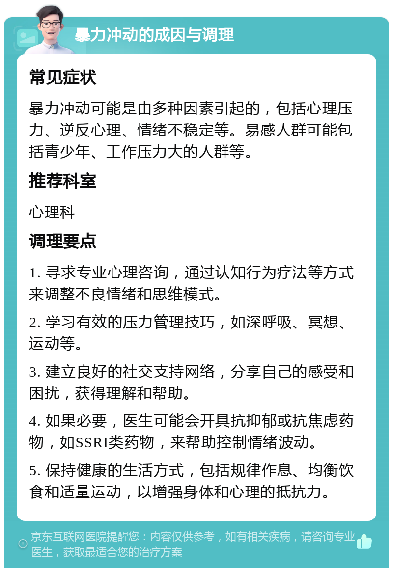 暴力冲动的成因与调理 常见症状 暴力冲动可能是由多种因素引起的，包括心理压力、逆反心理、情绪不稳定等。易感人群可能包括青少年、工作压力大的人群等。 推荐科室 心理科 调理要点 1. 寻求专业心理咨询，通过认知行为疗法等方式来调整不良情绪和思维模式。 2. 学习有效的压力管理技巧，如深呼吸、冥想、运动等。 3. 建立良好的社交支持网络，分享自己的感受和困扰，获得理解和帮助。 4. 如果必要，医生可能会开具抗抑郁或抗焦虑药物，如SSRI类药物，来帮助控制情绪波动。 5. 保持健康的生活方式，包括规律作息、均衡饮食和适量运动，以增强身体和心理的抵抗力。