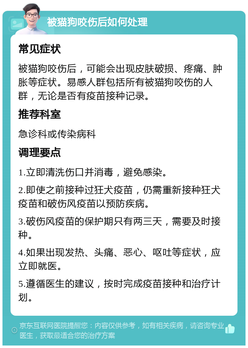 被猫狗咬伤后如何处理 常见症状 被猫狗咬伤后，可能会出现皮肤破损、疼痛、肿胀等症状。易感人群包括所有被猫狗咬伤的人群，无论是否有疫苗接种记录。 推荐科室 急诊科或传染病科 调理要点 1.立即清洗伤口并消毒，避免感染。 2.即使之前接种过狂犬疫苗，仍需重新接种狂犬疫苗和破伤风疫苗以预防疾病。 3.破伤风疫苗的保护期只有两三天，需要及时接种。 4.如果出现发热、头痛、恶心、呕吐等症状，应立即就医。 5.遵循医生的建议，按时完成疫苗接种和治疗计划。