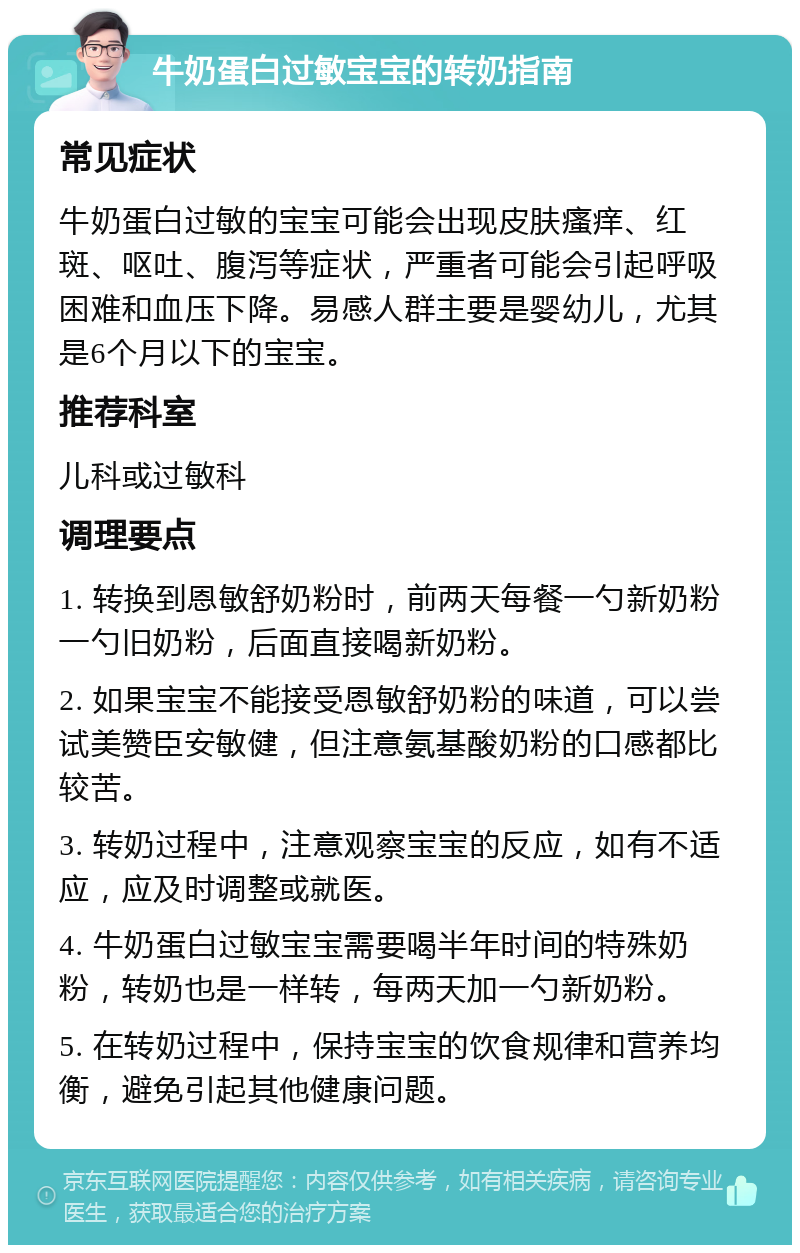 牛奶蛋白过敏宝宝的转奶指南 常见症状 牛奶蛋白过敏的宝宝可能会出现皮肤瘙痒、红斑、呕吐、腹泻等症状，严重者可能会引起呼吸困难和血压下降。易感人群主要是婴幼儿，尤其是6个月以下的宝宝。 推荐科室 儿科或过敏科 调理要点 1. 转换到恩敏舒奶粉时，前两天每餐一勺新奶粉一勺旧奶粉，后面直接喝新奶粉。 2. 如果宝宝不能接受恩敏舒奶粉的味道，可以尝试美赞臣安敏健，但注意氨基酸奶粉的口感都比较苦。 3. 转奶过程中，注意观察宝宝的反应，如有不适应，应及时调整或就医。 4. 牛奶蛋白过敏宝宝需要喝半年时间的特殊奶粉，转奶也是一样转，每两天加一勺新奶粉。 5. 在转奶过程中，保持宝宝的饮食规律和营养均衡，避免引起其他健康问题。