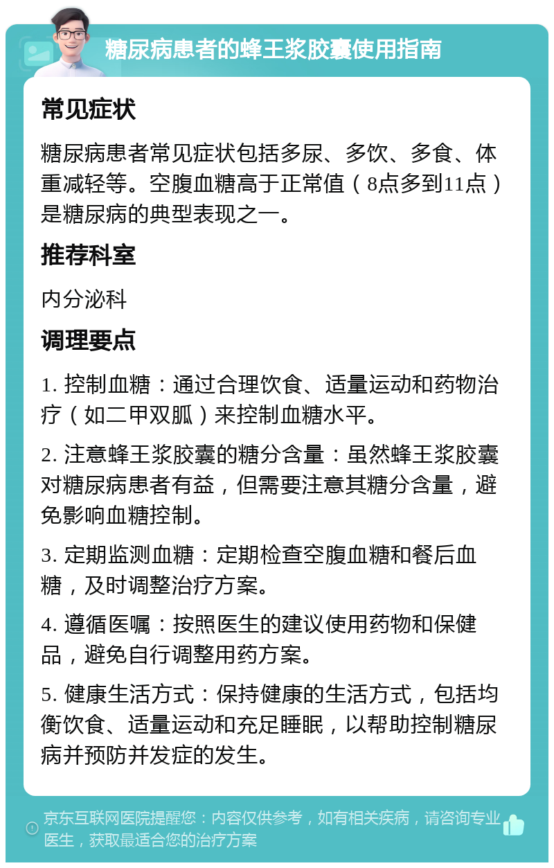 糖尿病患者的蜂王浆胶囊使用指南 常见症状 糖尿病患者常见症状包括多尿、多饮、多食、体重减轻等。空腹血糖高于正常值（8点多到11点）是糖尿病的典型表现之一。 推荐科室 内分泌科 调理要点 1. 控制血糖：通过合理饮食、适量运动和药物治疗（如二甲双胍）来控制血糖水平。 2. 注意蜂王浆胶囊的糖分含量：虽然蜂王浆胶囊对糖尿病患者有益，但需要注意其糖分含量，避免影响血糖控制。 3. 定期监测血糖：定期检查空腹血糖和餐后血糖，及时调整治疗方案。 4. 遵循医嘱：按照医生的建议使用药物和保健品，避免自行调整用药方案。 5. 健康生活方式：保持健康的生活方式，包括均衡饮食、适量运动和充足睡眠，以帮助控制糖尿病并预防并发症的发生。