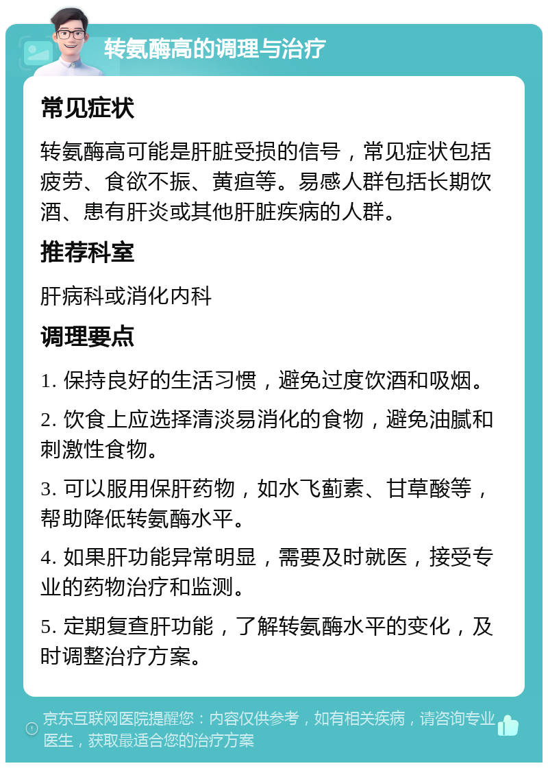 转氨酶高的调理与治疗 常见症状 转氨酶高可能是肝脏受损的信号，常见症状包括疲劳、食欲不振、黄疸等。易感人群包括长期饮酒、患有肝炎或其他肝脏疾病的人群。 推荐科室 肝病科或消化内科 调理要点 1. 保持良好的生活习惯，避免过度饮酒和吸烟。 2. 饮食上应选择清淡易消化的食物，避免油腻和刺激性食物。 3. 可以服用保肝药物，如水飞蓟素、甘草酸等，帮助降低转氨酶水平。 4. 如果肝功能异常明显，需要及时就医，接受专业的药物治疗和监测。 5. 定期复查肝功能，了解转氨酶水平的变化，及时调整治疗方案。