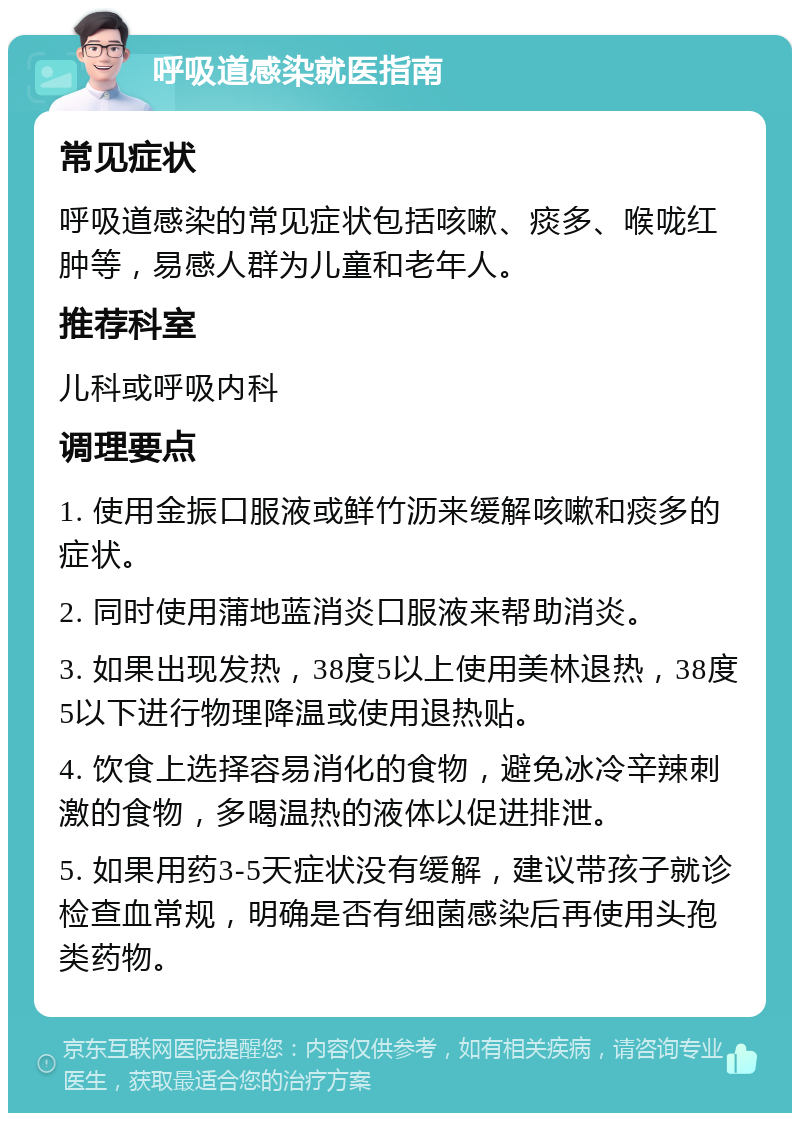 呼吸道感染就医指南 常见症状 呼吸道感染的常见症状包括咳嗽、痰多、喉咙红肿等，易感人群为儿童和老年人。 推荐科室 儿科或呼吸内科 调理要点 1. 使用金振口服液或鲜竹沥来缓解咳嗽和痰多的症状。 2. 同时使用蒲地蓝消炎口服液来帮助消炎。 3. 如果出现发热，38度5以上使用美林退热，38度5以下进行物理降温或使用退热贴。 4. 饮食上选择容易消化的食物，避免冰冷辛辣刺激的食物，多喝温热的液体以促进排泄。 5. 如果用药3-5天症状没有缓解，建议带孩子就诊检查血常规，明确是否有细菌感染后再使用头孢类药物。