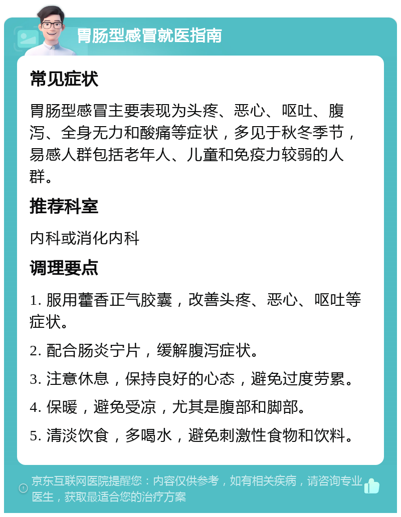 胃肠型感冒就医指南 常见症状 胃肠型感冒主要表现为头疼、恶心、呕吐、腹泻、全身无力和酸痛等症状，多见于秋冬季节，易感人群包括老年人、儿童和免疫力较弱的人群。 推荐科室 内科或消化内科 调理要点 1. 服用藿香正气胶囊，改善头疼、恶心、呕吐等症状。 2. 配合肠炎宁片，缓解腹泻症状。 3. 注意休息，保持良好的心态，避免过度劳累。 4. 保暖，避免受凉，尤其是腹部和脚部。 5. 清淡饮食，多喝水，避免刺激性食物和饮料。