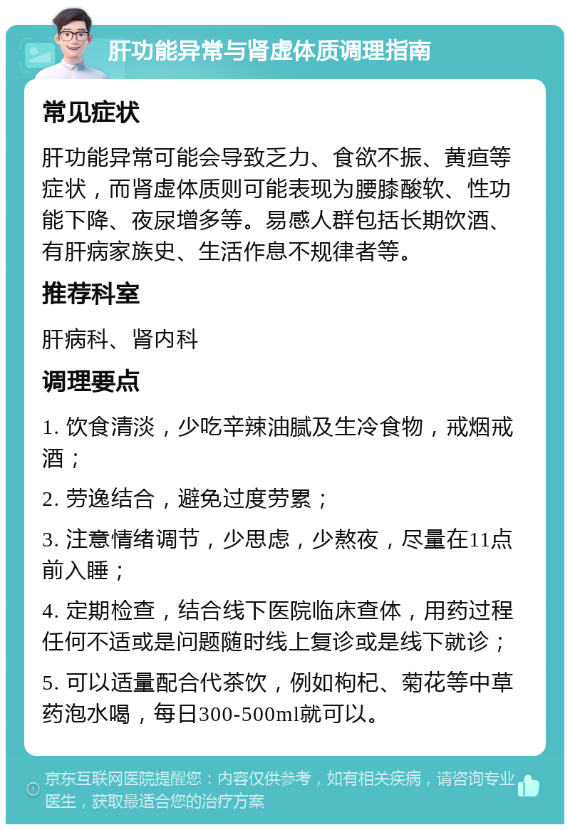 肝功能异常与肾虚体质调理指南 常见症状 肝功能异常可能会导致乏力、食欲不振、黄疸等症状，而肾虚体质则可能表现为腰膝酸软、性功能下降、夜尿增多等。易感人群包括长期饮酒、有肝病家族史、生活作息不规律者等。 推荐科室 肝病科、肾内科 调理要点 1. 饮食清淡，少吃辛辣油腻及生冷食物，戒烟戒酒； 2. 劳逸结合，避免过度劳累； 3. 注意情绪调节，少思虑，少熬夜，尽量在11点前入睡； 4. 定期检查，结合线下医院临床查体，用药过程任何不适或是问题随时线上复诊或是线下就诊； 5. 可以适量配合代茶饮，例如枸杞、菊花等中草药泡水喝，每日300-500ml就可以。