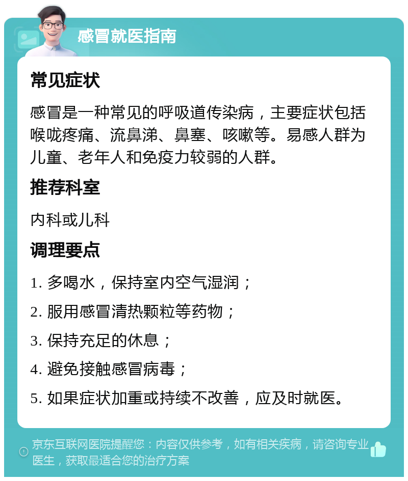 感冒就医指南 常见症状 感冒是一种常见的呼吸道传染病，主要症状包括喉咙疼痛、流鼻涕、鼻塞、咳嗽等。易感人群为儿童、老年人和免疫力较弱的人群。 推荐科室 内科或儿科 调理要点 1. 多喝水，保持室内空气湿润； 2. 服用感冒清热颗粒等药物； 3. 保持充足的休息； 4. 避免接触感冒病毒； 5. 如果症状加重或持续不改善，应及时就医。