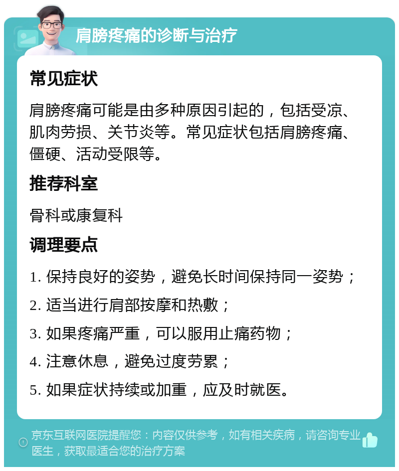 肩膀疼痛的诊断与治疗 常见症状 肩膀疼痛可能是由多种原因引起的，包括受凉、肌肉劳损、关节炎等。常见症状包括肩膀疼痛、僵硬、活动受限等。 推荐科室 骨科或康复科 调理要点 1. 保持良好的姿势，避免长时间保持同一姿势； 2. 适当进行肩部按摩和热敷； 3. 如果疼痛严重，可以服用止痛药物； 4. 注意休息，避免过度劳累； 5. 如果症状持续或加重，应及时就医。