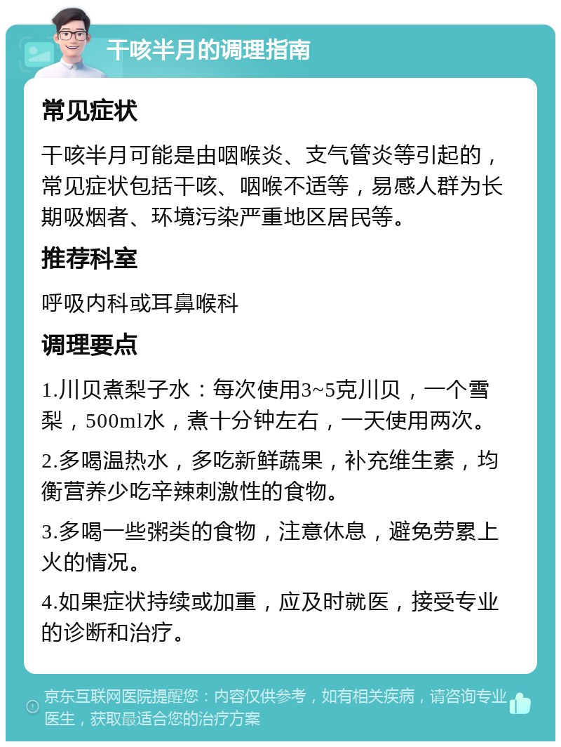 干咳半月的调理指南 常见症状 干咳半月可能是由咽喉炎、支气管炎等引起的，常见症状包括干咳、咽喉不适等，易感人群为长期吸烟者、环境污染严重地区居民等。 推荐科室 呼吸内科或耳鼻喉科 调理要点 1.川贝煮梨子水：每次使用3~5克川贝，一个雪梨，500ml水，煮十分钟左右，一天使用两次。 2.多喝温热水，多吃新鲜蔬果，补充维生素，均衡营养少吃辛辣刺激性的食物。 3.多喝一些粥类的食物，注意休息，避免劳累上火的情况。 4.如果症状持续或加重，应及时就医，接受专业的诊断和治疗。