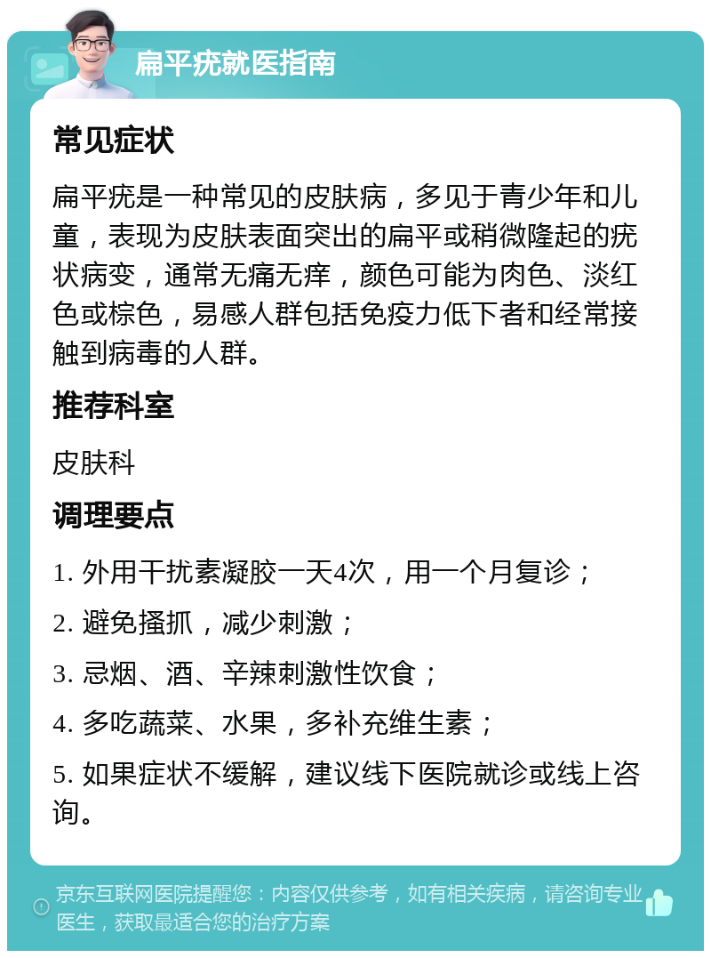 扁平疣就医指南 常见症状 扁平疣是一种常见的皮肤病，多见于青少年和儿童，表现为皮肤表面突出的扁平或稍微隆起的疣状病变，通常无痛无痒，颜色可能为肉色、淡红色或棕色，易感人群包括免疫力低下者和经常接触到病毒的人群。 推荐科室 皮肤科 调理要点 1. 外用干扰素凝胶一天4次，用一个月复诊； 2. 避免搔抓，减少刺激； 3. 忌烟、酒、辛辣刺激性饮食； 4. 多吃蔬菜、水果，多补充维生素； 5. 如果症状不缓解，建议线下医院就诊或线上咨询。