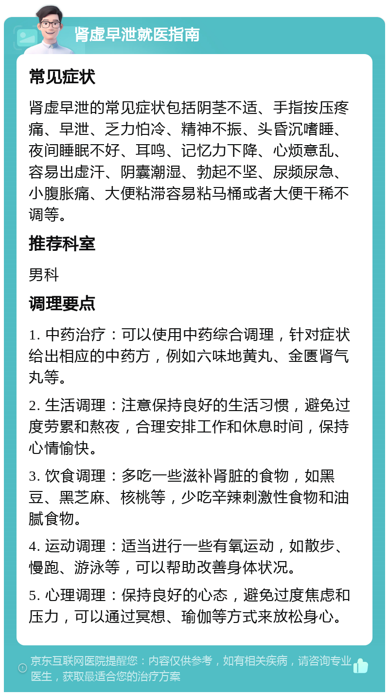 肾虚早泄就医指南 常见症状 肾虚早泄的常见症状包括阴茎不适、手指按压疼痛、早泄、乏力怕冷、精神不振、头昏沉嗜睡、夜间睡眠不好、耳鸣、记忆力下降、心烦意乱、容易出虚汗、阴囊潮湿、勃起不坚、尿频尿急、小腹胀痛、大便粘滞容易粘马桶或者大便干稀不调等。 推荐科室 男科 调理要点 1. 中药治疗：可以使用中药综合调理，针对症状给出相应的中药方，例如六味地黄丸、金匮肾气丸等。 2. 生活调理：注意保持良好的生活习惯，避免过度劳累和熬夜，合理安排工作和休息时间，保持心情愉快。 3. 饮食调理：多吃一些滋补肾脏的食物，如黑豆、黑芝麻、核桃等，少吃辛辣刺激性食物和油腻食物。 4. 运动调理：适当进行一些有氧运动，如散步、慢跑、游泳等，可以帮助改善身体状况。 5. 心理调理：保持良好的心态，避免过度焦虑和压力，可以通过冥想、瑜伽等方式来放松身心。