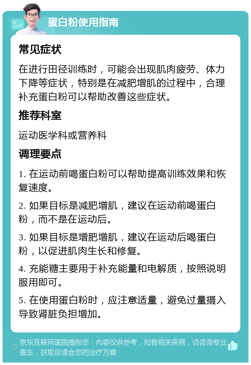 蛋白粉使用指南 常见症状 在进行田径训练时，可能会出现肌肉疲劳、体力下降等症状，特别是在减肥增肌的过程中，合理补充蛋白粉可以帮助改善这些症状。 推荐科室 运动医学科或营养科 调理要点 1. 在运动前喝蛋白粉可以帮助提高训练效果和恢复速度。 2. 如果目标是减肥增肌，建议在运动前喝蛋白粉，而不是在运动后。 3. 如果目标是增肥增肌，建议在运动后喝蛋白粉，以促进肌肉生长和修复。 4. 充能糖主要用于补充能量和电解质，按照说明服用即可。 5. 在使用蛋白粉时，应注意适量，避免过量摄入导致肾脏负担增加。