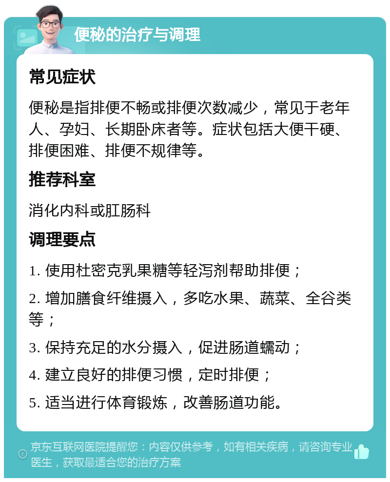 便秘的治疗与调理 常见症状 便秘是指排便不畅或排便次数减少，常见于老年人、孕妇、长期卧床者等。症状包括大便干硬、排便困难、排便不规律等。 推荐科室 消化内科或肛肠科 调理要点 1. 使用杜密克乳果糖等轻泻剂帮助排便； 2. 增加膳食纤维摄入，多吃水果、蔬菜、全谷类等； 3. 保持充足的水分摄入，促进肠道蠕动； 4. 建立良好的排便习惯，定时排便； 5. 适当进行体育锻炼，改善肠道功能。