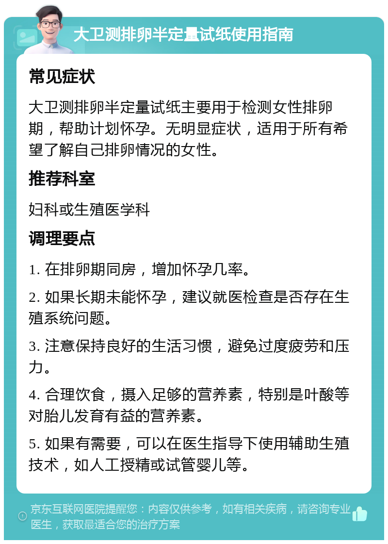 大卫测排卵半定量试纸使用指南 常见症状 大卫测排卵半定量试纸主要用于检测女性排卵期，帮助计划怀孕。无明显症状，适用于所有希望了解自己排卵情况的女性。 推荐科室 妇科或生殖医学科 调理要点 1. 在排卵期同房，增加怀孕几率。 2. 如果长期未能怀孕，建议就医检查是否存在生殖系统问题。 3. 注意保持良好的生活习惯，避免过度疲劳和压力。 4. 合理饮食，摄入足够的营养素，特别是叶酸等对胎儿发育有益的营养素。 5. 如果有需要，可以在医生指导下使用辅助生殖技术，如人工授精或试管婴儿等。