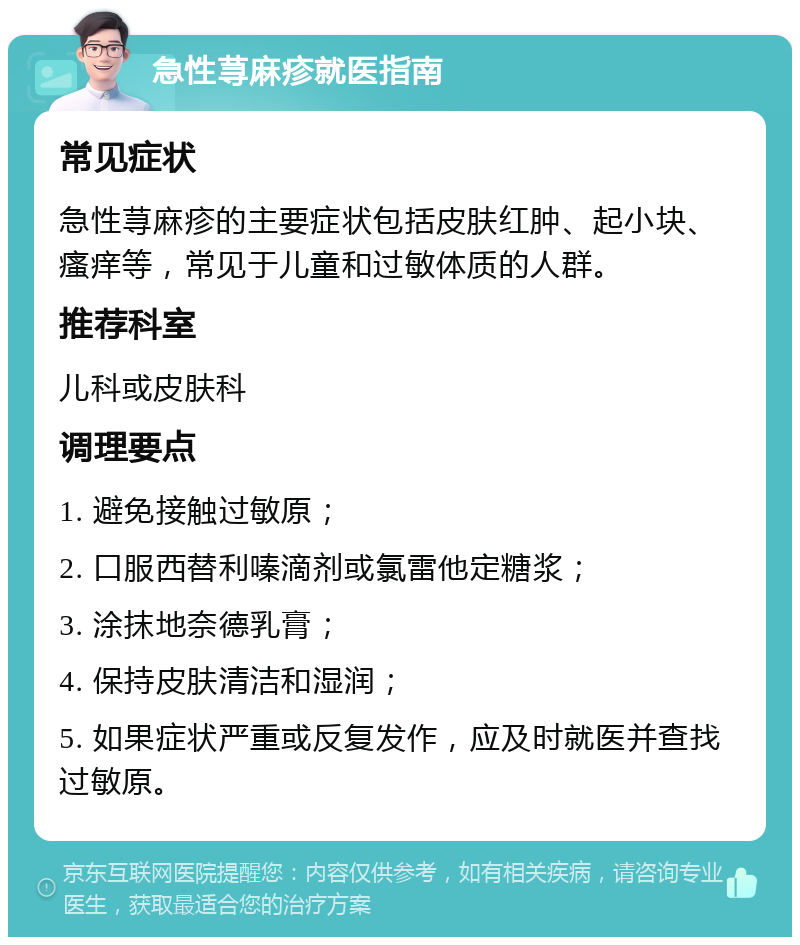 急性荨麻疹就医指南 常见症状 急性荨麻疹的主要症状包括皮肤红肿、起小块、瘙痒等，常见于儿童和过敏体质的人群。 推荐科室 儿科或皮肤科 调理要点 1. 避免接触过敏原； 2. 口服西替利嗪滴剂或氯雷他定糖浆； 3. 涂抹地奈德乳膏； 4. 保持皮肤清洁和湿润； 5. 如果症状严重或反复发作，应及时就医并查找过敏原。