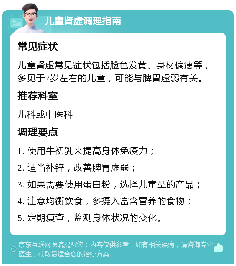 儿童肾虚调理指南 常见症状 儿童肾虚常见症状包括脸色发黄、身材偏瘦等，多见于7岁左右的儿童，可能与脾胃虚弱有关。 推荐科室 儿科或中医科 调理要点 1. 使用牛初乳来提高身体免疫力； 2. 适当补锌，改善脾胃虚弱； 3. 如果需要使用蛋白粉，选择儿童型的产品； 4. 注意均衡饮食，多摄入富含营养的食物； 5. 定期复查，监测身体状况的变化。