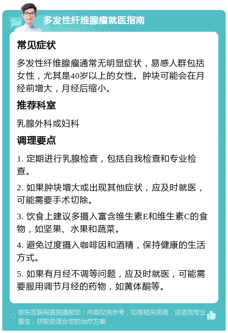 多发性纤维腺瘤就医指南 常见症状 多发性纤维腺瘤通常无明显症状，易感人群包括女性，尤其是40岁以上的女性。肿块可能会在月经前增大，月经后缩小。 推荐科室 乳腺外科或妇科 调理要点 1. 定期进行乳腺检查，包括自我检查和专业检查。 2. 如果肿块增大或出现其他症状，应及时就医，可能需要手术切除。 3. 饮食上建议多摄入富含维生素E和维生素C的食物，如坚果、水果和蔬菜。 4. 避免过度摄入咖啡因和酒精，保持健康的生活方式。 5. 如果有月经不调等问题，应及时就医，可能需要服用调节月经的药物，如黄体酮等。