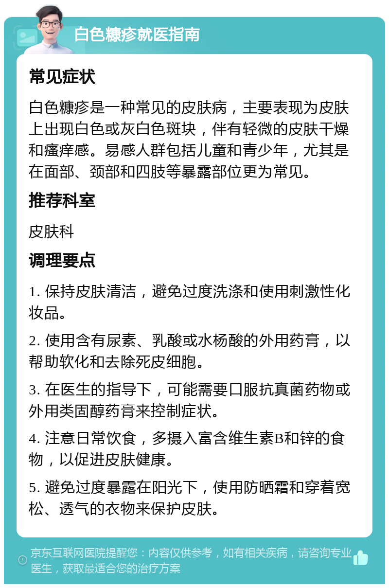 白色糠疹就医指南 常见症状 白色糠疹是一种常见的皮肤病，主要表现为皮肤上出现白色或灰白色斑块，伴有轻微的皮肤干燥和瘙痒感。易感人群包括儿童和青少年，尤其是在面部、颈部和四肢等暴露部位更为常见。 推荐科室 皮肤科 调理要点 1. 保持皮肤清洁，避免过度洗涤和使用刺激性化妆品。 2. 使用含有尿素、乳酸或水杨酸的外用药膏，以帮助软化和去除死皮细胞。 3. 在医生的指导下，可能需要口服抗真菌药物或外用类固醇药膏来控制症状。 4. 注意日常饮食，多摄入富含维生素B和锌的食物，以促进皮肤健康。 5. 避免过度暴露在阳光下，使用防晒霜和穿着宽松、透气的衣物来保护皮肤。