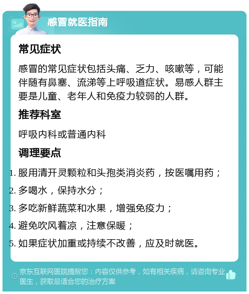 感冒就医指南 常见症状 感冒的常见症状包括头痛、乏力、咳嗽等，可能伴随有鼻塞、流涕等上呼吸道症状。易感人群主要是儿童、老年人和免疫力较弱的人群。 推荐科室 呼吸内科或普通内科 调理要点 服用清开灵颗粒和头孢类消炎药，按医嘱用药； 多喝水，保持水分； 多吃新鲜蔬菜和水果，增强免疫力； 避免吹风着凉，注意保暖； 如果症状加重或持续不改善，应及时就医。