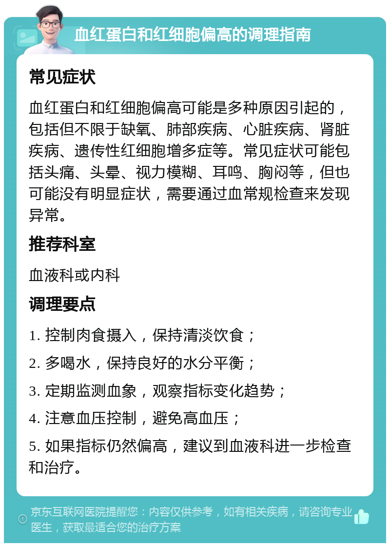 血红蛋白和红细胞偏高的调理指南 常见症状 血红蛋白和红细胞偏高可能是多种原因引起的，包括但不限于缺氧、肺部疾病、心脏疾病、肾脏疾病、遗传性红细胞增多症等。常见症状可能包括头痛、头晕、视力模糊、耳鸣、胸闷等，但也可能没有明显症状，需要通过血常规检查来发现异常。 推荐科室 血液科或内科 调理要点 1. 控制肉食摄入，保持清淡饮食； 2. 多喝水，保持良好的水分平衡； 3. 定期监测血象，观察指标变化趋势； 4. 注意血压控制，避免高血压； 5. 如果指标仍然偏高，建议到血液科进一步检查和治疗。