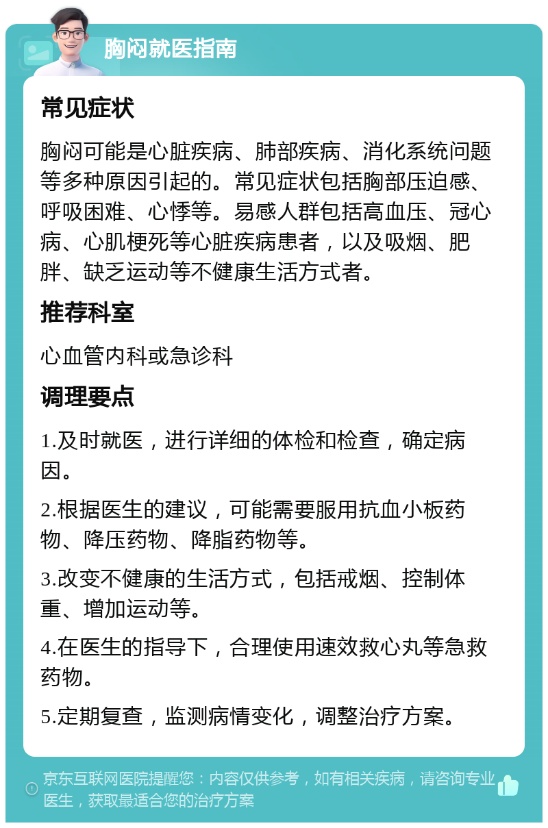 胸闷就医指南 常见症状 胸闷可能是心脏疾病、肺部疾病、消化系统问题等多种原因引起的。常见症状包括胸部压迫感、呼吸困难、心悸等。易感人群包括高血压、冠心病、心肌梗死等心脏疾病患者，以及吸烟、肥胖、缺乏运动等不健康生活方式者。 推荐科室 心血管内科或急诊科 调理要点 1.及时就医，进行详细的体检和检查，确定病因。 2.根据医生的建议，可能需要服用抗血小板药物、降压药物、降脂药物等。 3.改变不健康的生活方式，包括戒烟、控制体重、增加运动等。 4.在医生的指导下，合理使用速效救心丸等急救药物。 5.定期复查，监测病情变化，调整治疗方案。