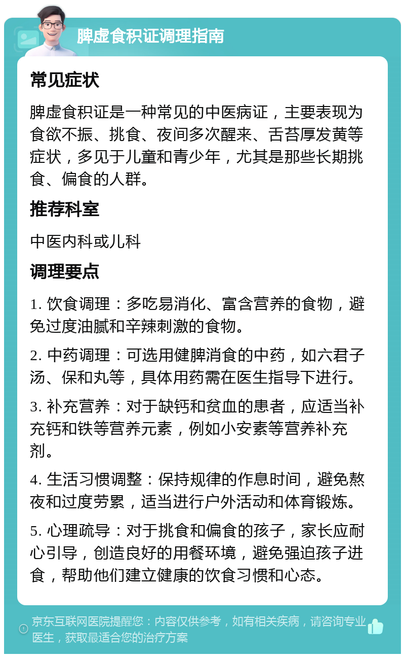 脾虚食积证调理指南 常见症状 脾虚食积证是一种常见的中医病证，主要表现为食欲不振、挑食、夜间多次醒来、舌苔厚发黄等症状，多见于儿童和青少年，尤其是那些长期挑食、偏食的人群。 推荐科室 中医内科或儿科 调理要点 1. 饮食调理：多吃易消化、富含营养的食物，避免过度油腻和辛辣刺激的食物。 2. 中药调理：可选用健脾消食的中药，如六君子汤、保和丸等，具体用药需在医生指导下进行。 3. 补充营养：对于缺钙和贫血的患者，应适当补充钙和铁等营养元素，例如小安素等营养补充剂。 4. 生活习惯调整：保持规律的作息时间，避免熬夜和过度劳累，适当进行户外活动和体育锻炼。 5. 心理疏导：对于挑食和偏食的孩子，家长应耐心引导，创造良好的用餐环境，避免强迫孩子进食，帮助他们建立健康的饮食习惯和心态。