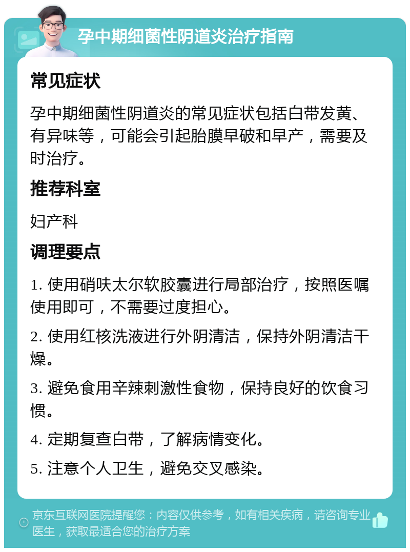 孕中期细菌性阴道炎治疗指南 常见症状 孕中期细菌性阴道炎的常见症状包括白带发黄、有异味等，可能会引起胎膜早破和早产，需要及时治疗。 推荐科室 妇产科 调理要点 1. 使用硝呋太尔软胶囊进行局部治疗，按照医嘱使用即可，不需要过度担心。 2. 使用红核洗液进行外阴清洁，保持外阴清洁干燥。 3. 避免食用辛辣刺激性食物，保持良好的饮食习惯。 4. 定期复查白带，了解病情变化。 5. 注意个人卫生，避免交叉感染。