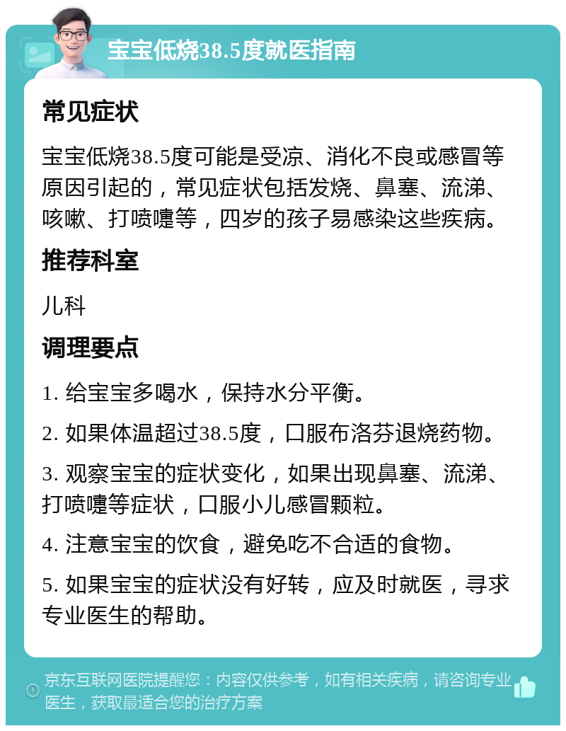 宝宝低烧38.5度就医指南 常见症状 宝宝低烧38.5度可能是受凉、消化不良或感冒等原因引起的，常见症状包括发烧、鼻塞、流涕、咳嗽、打喷嚏等，四岁的孩子易感染这些疾病。 推荐科室 儿科 调理要点 1. 给宝宝多喝水，保持水分平衡。 2. 如果体温超过38.5度，口服布洛芬退烧药物。 3. 观察宝宝的症状变化，如果出现鼻塞、流涕、打喷嚏等症状，口服小儿感冒颗粒。 4. 注意宝宝的饮食，避免吃不合适的食物。 5. 如果宝宝的症状没有好转，应及时就医，寻求专业医生的帮助。