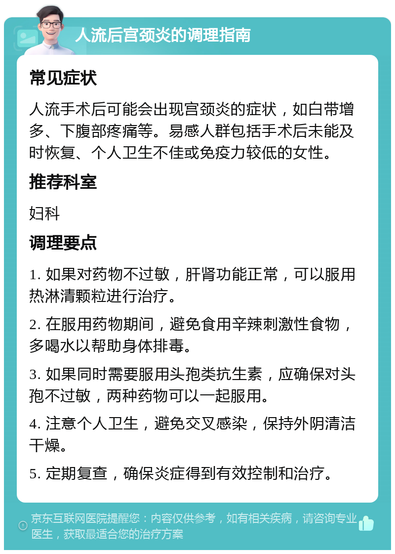 人流后宫颈炎的调理指南 常见症状 人流手术后可能会出现宫颈炎的症状，如白带增多、下腹部疼痛等。易感人群包括手术后未能及时恢复、个人卫生不佳或免疫力较低的女性。 推荐科室 妇科 调理要点 1. 如果对药物不过敏，肝肾功能正常，可以服用热淋清颗粒进行治疗。 2. 在服用药物期间，避免食用辛辣刺激性食物，多喝水以帮助身体排毒。 3. 如果同时需要服用头孢类抗生素，应确保对头孢不过敏，两种药物可以一起服用。 4. 注意个人卫生，避免交叉感染，保持外阴清洁干燥。 5. 定期复查，确保炎症得到有效控制和治疗。