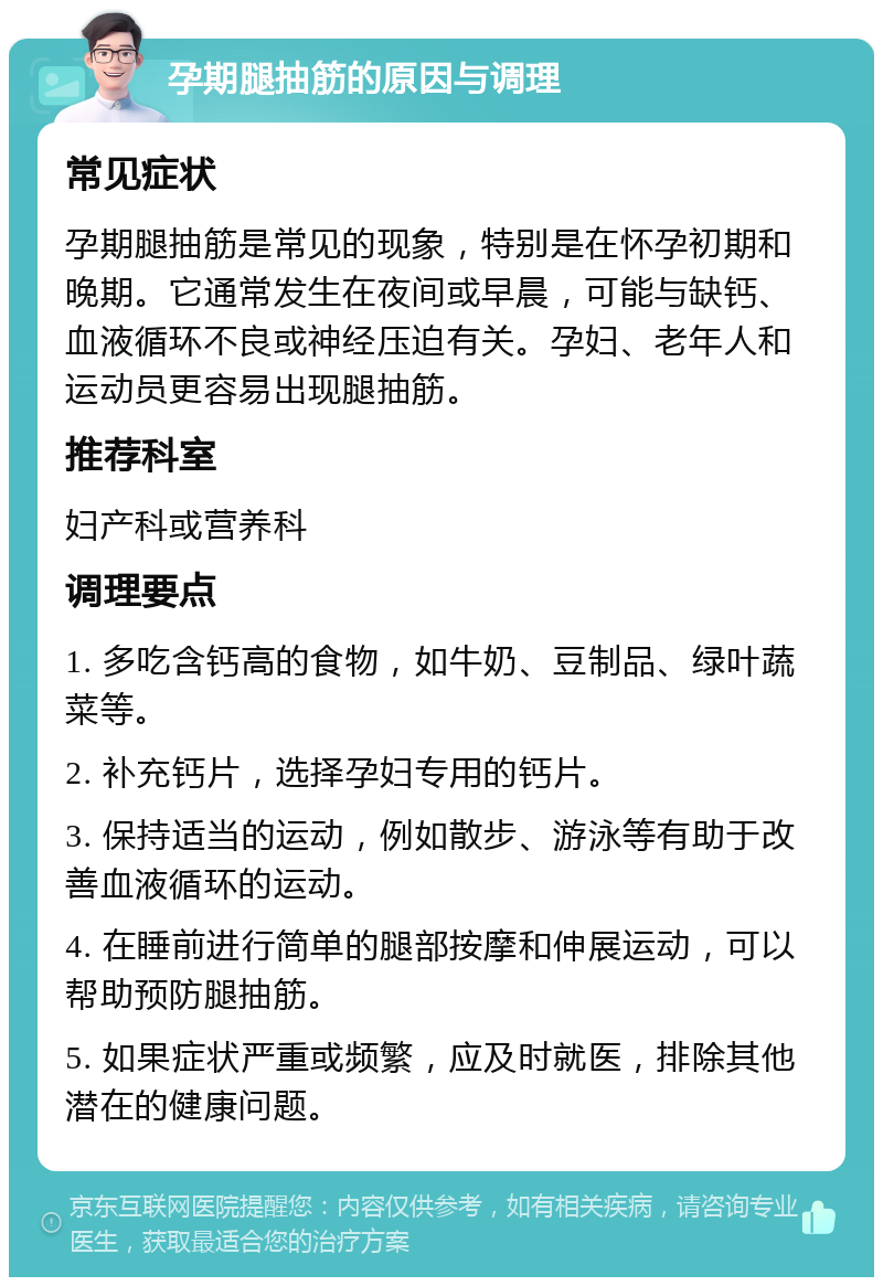 孕期腿抽筋的原因与调理 常见症状 孕期腿抽筋是常见的现象，特别是在怀孕初期和晚期。它通常发生在夜间或早晨，可能与缺钙、血液循环不良或神经压迫有关。孕妇、老年人和运动员更容易出现腿抽筋。 推荐科室 妇产科或营养科 调理要点 1. 多吃含钙高的食物，如牛奶、豆制品、绿叶蔬菜等。 2. 补充钙片，选择孕妇专用的钙片。 3. 保持适当的运动，例如散步、游泳等有助于改善血液循环的运动。 4. 在睡前进行简单的腿部按摩和伸展运动，可以帮助预防腿抽筋。 5. 如果症状严重或频繁，应及时就医，排除其他潜在的健康问题。