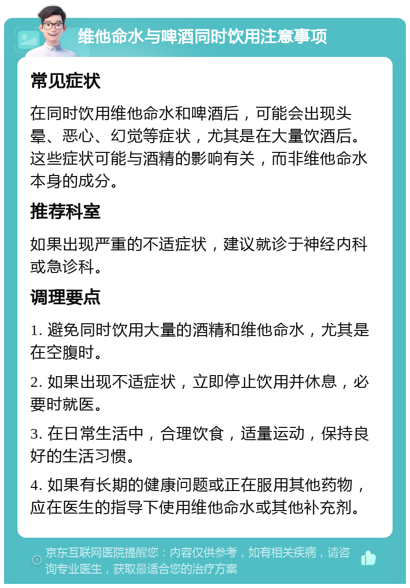 维他命水与啤酒同时饮用注意事项 常见症状 在同时饮用维他命水和啤酒后，可能会出现头晕、恶心、幻觉等症状，尤其是在大量饮酒后。这些症状可能与酒精的影响有关，而非维他命水本身的成分。 推荐科室 如果出现严重的不适症状，建议就诊于神经内科或急诊科。 调理要点 1. 避免同时饮用大量的酒精和维他命水，尤其是在空腹时。 2. 如果出现不适症状，立即停止饮用并休息，必要时就医。 3. 在日常生活中，合理饮食，适量运动，保持良好的生活习惯。 4. 如果有长期的健康问题或正在服用其他药物，应在医生的指导下使用维他命水或其他补充剂。