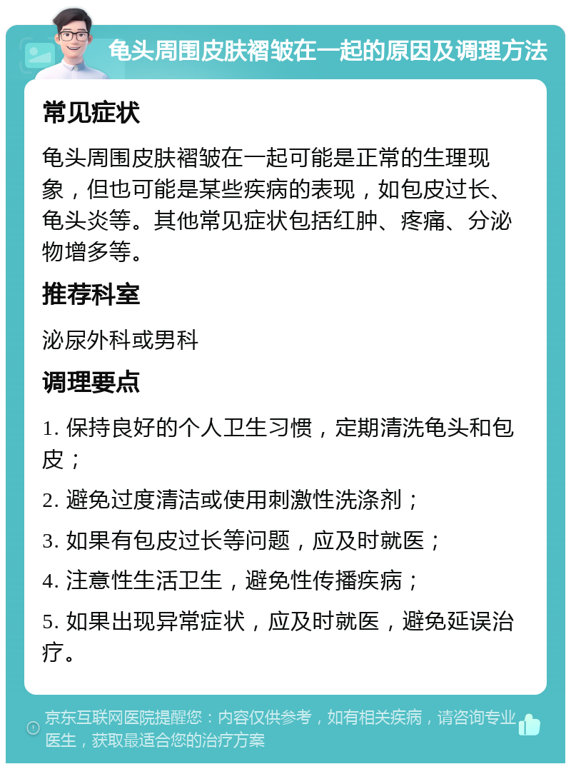 龟头周围皮肤褶皱在一起的原因及调理方法 常见症状 龟头周围皮肤褶皱在一起可能是正常的生理现象，但也可能是某些疾病的表现，如包皮过长、龟头炎等。其他常见症状包括红肿、疼痛、分泌物增多等。 推荐科室 泌尿外科或男科 调理要点 1. 保持良好的个人卫生习惯，定期清洗龟头和包皮； 2. 避免过度清洁或使用刺激性洗涤剂； 3. 如果有包皮过长等问题，应及时就医； 4. 注意性生活卫生，避免性传播疾病； 5. 如果出现异常症状，应及时就医，避免延误治疗。