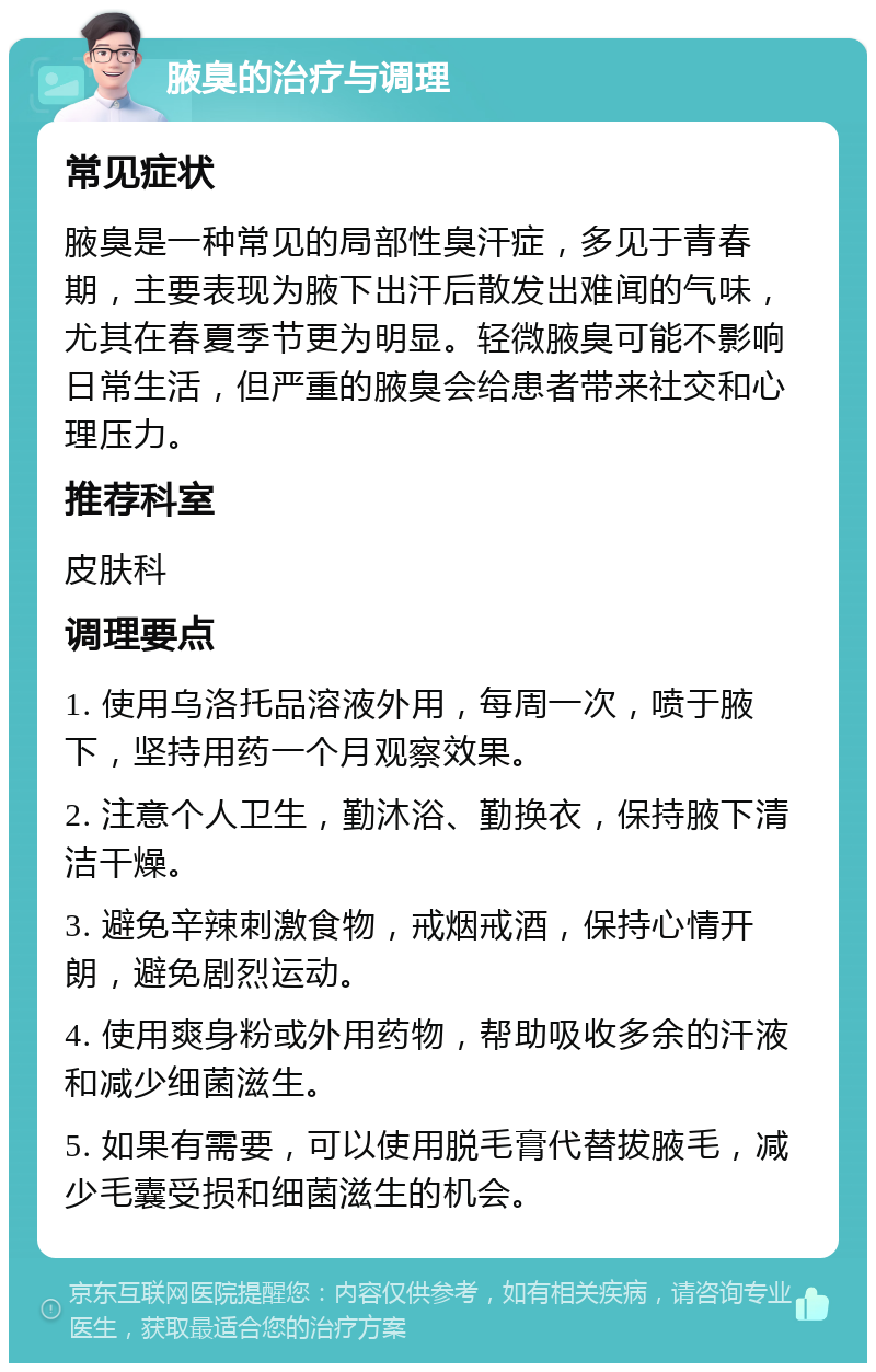 腋臭的治疗与调理 常见症状 腋臭是一种常见的局部性臭汗症，多见于青春期，主要表现为腋下出汗后散发出难闻的气味，尤其在春夏季节更为明显。轻微腋臭可能不影响日常生活，但严重的腋臭会给患者带来社交和心理压力。 推荐科室 皮肤科 调理要点 1. 使用乌洛托品溶液外用，每周一次，喷于腋下，坚持用药一个月观察效果。 2. 注意个人卫生，勤沐浴、勤换衣，保持腋下清洁干燥。 3. 避免辛辣刺激食物，戒烟戒酒，保持心情开朗，避免剧烈运动。 4. 使用爽身粉或外用药物，帮助吸收多余的汗液和减少细菌滋生。 5. 如果有需要，可以使用脱毛膏代替拔腋毛，减少毛囊受损和细菌滋生的机会。