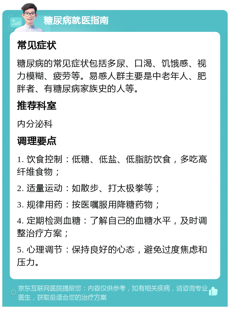 糖尿病就医指南 常见症状 糖尿病的常见症状包括多尿、口渴、饥饿感、视力模糊、疲劳等。易感人群主要是中老年人、肥胖者、有糖尿病家族史的人等。 推荐科室 内分泌科 调理要点 1. 饮食控制：低糖、低盐、低脂肪饮食，多吃高纤维食物； 2. 适量运动：如散步、打太极拳等； 3. 规律用药：按医嘱服用降糖药物； 4. 定期检测血糖：了解自己的血糖水平，及时调整治疗方案； 5. 心理调节：保持良好的心态，避免过度焦虑和压力。