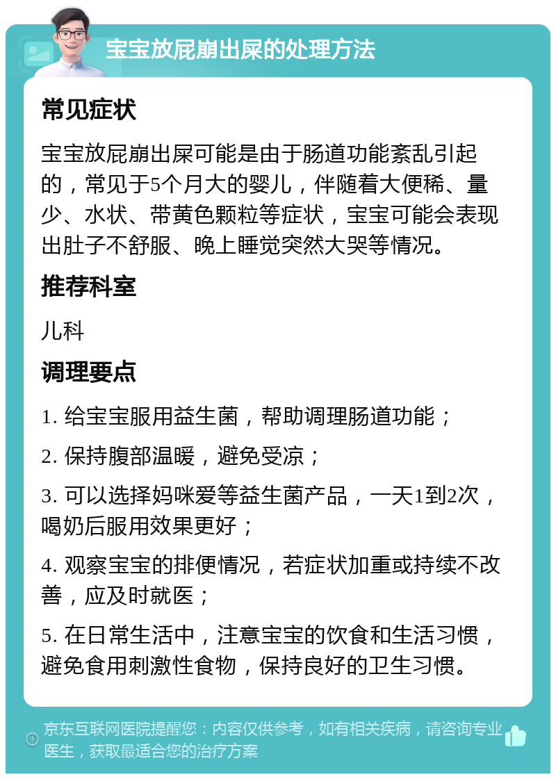 宝宝放屁崩出屎的处理方法 常见症状 宝宝放屁崩出屎可能是由于肠道功能紊乱引起的，常见于5个月大的婴儿，伴随着大便稀、量少、水状、带黄色颗粒等症状，宝宝可能会表现出肚子不舒服、晚上睡觉突然大哭等情况。 推荐科室 儿科 调理要点 1. 给宝宝服用益生菌，帮助调理肠道功能； 2. 保持腹部温暖，避免受凉； 3. 可以选择妈咪爱等益生菌产品，一天1到2次，喝奶后服用效果更好； 4. 观察宝宝的排便情况，若症状加重或持续不改善，应及时就医； 5. 在日常生活中，注意宝宝的饮食和生活习惯，避免食用刺激性食物，保持良好的卫生习惯。