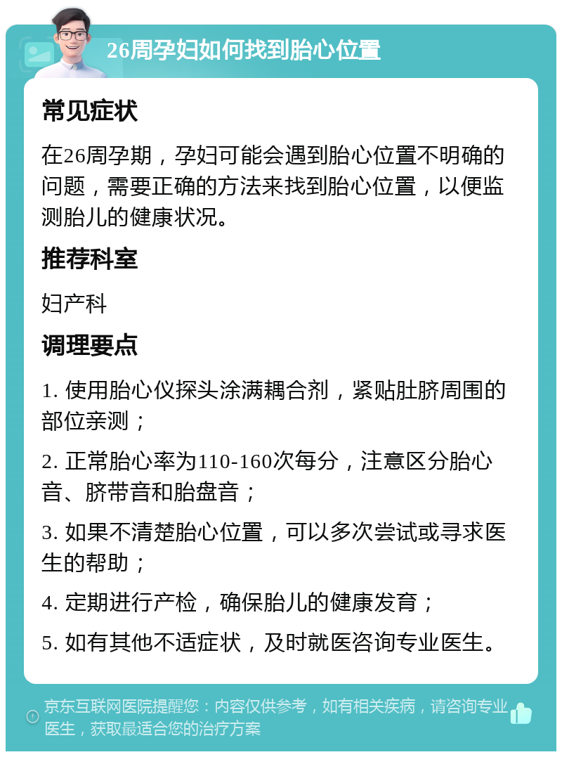 26周孕妇如何找到胎心位置 常见症状 在26周孕期，孕妇可能会遇到胎心位置不明确的问题，需要正确的方法来找到胎心位置，以便监测胎儿的健康状况。 推荐科室 妇产科 调理要点 1. 使用胎心仪探头涂满耦合剂，紧贴肚脐周围的部位亲测； 2. 正常胎心率为110-160次每分，注意区分胎心音、脐带音和胎盘音； 3. 如果不清楚胎心位置，可以多次尝试或寻求医生的帮助； 4. 定期进行产检，确保胎儿的健康发育； 5. 如有其他不适症状，及时就医咨询专业医生。