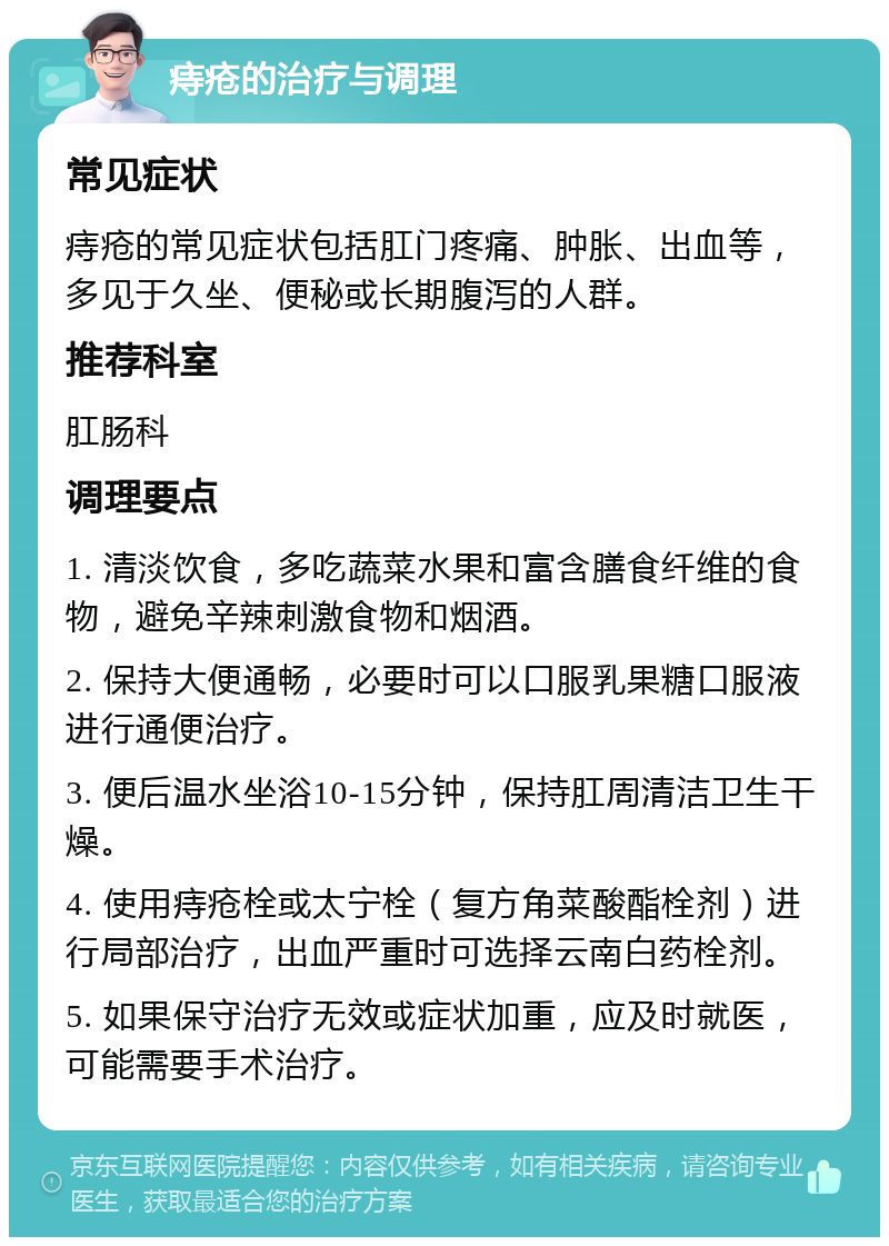 痔疮的治疗与调理 常见症状 痔疮的常见症状包括肛门疼痛、肿胀、出血等，多见于久坐、便秘或长期腹泻的人群。 推荐科室 肛肠科 调理要点 1. 清淡饮食，多吃蔬菜水果和富含膳食纤维的食物，避免辛辣刺激食物和烟酒。 2. 保持大便通畅，必要时可以口服乳果糖口服液进行通便治疗。 3. 便后温水坐浴10-15分钟，保持肛周清洁卫生干燥。 4. 使用痔疮栓或太宁栓（复方角菜酸酯栓剂）进行局部治疗，出血严重时可选择云南白药栓剂。 5. 如果保守治疗无效或症状加重，应及时就医，可能需要手术治疗。