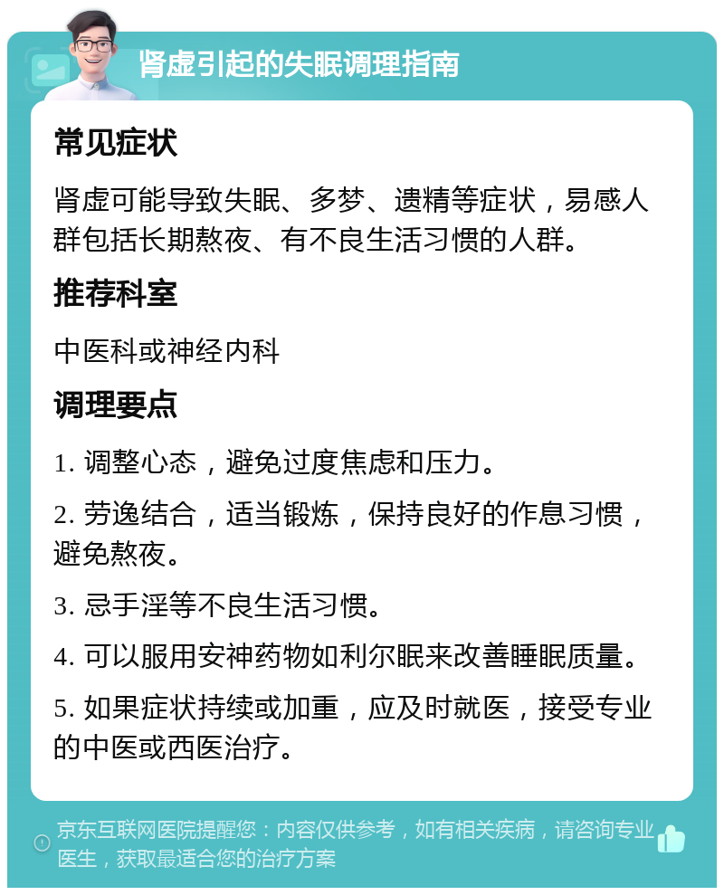 肾虚引起的失眠调理指南 常见症状 肾虚可能导致失眠、多梦、遗精等症状，易感人群包括长期熬夜、有不良生活习惯的人群。 推荐科室 中医科或神经内科 调理要点 1. 调整心态，避免过度焦虑和压力。 2. 劳逸结合，适当锻炼，保持良好的作息习惯，避免熬夜。 3. 忌手淫等不良生活习惯。 4. 可以服用安神药物如利尔眠来改善睡眠质量。 5. 如果症状持续或加重，应及时就医，接受专业的中医或西医治疗。