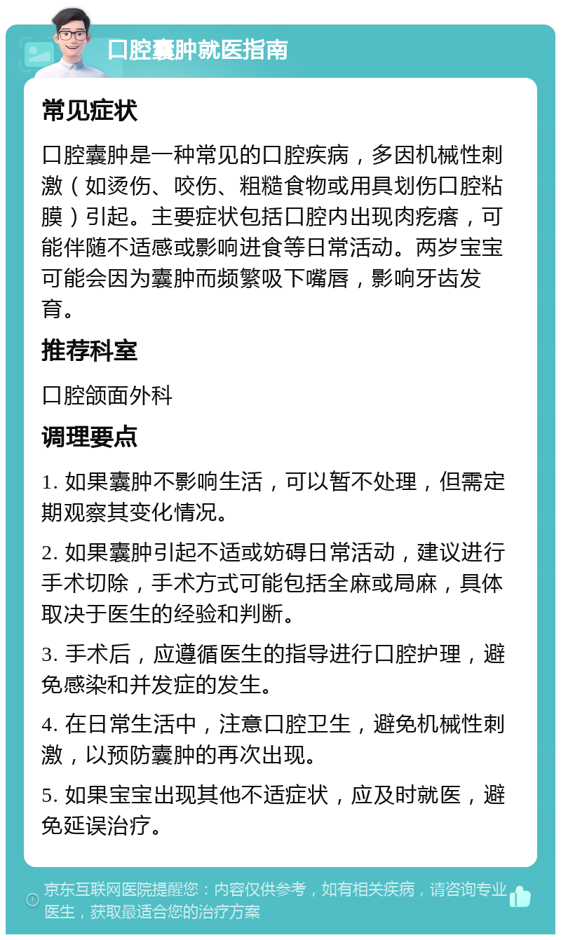 口腔囊肿就医指南 常见症状 口腔囊肿是一种常见的口腔疾病，多因机械性刺激（如烫伤、咬伤、粗糙食物或用具划伤口腔粘膜）引起。主要症状包括口腔内出现肉疙瘩，可能伴随不适感或影响进食等日常活动。两岁宝宝可能会因为囊肿而频繁吸下嘴唇，影响牙齿发育。 推荐科室 口腔颌面外科 调理要点 1. 如果囊肿不影响生活，可以暂不处理，但需定期观察其变化情况。 2. 如果囊肿引起不适或妨碍日常活动，建议进行手术切除，手术方式可能包括全麻或局麻，具体取决于医生的经验和判断。 3. 手术后，应遵循医生的指导进行口腔护理，避免感染和并发症的发生。 4. 在日常生活中，注意口腔卫生，避免机械性刺激，以预防囊肿的再次出现。 5. 如果宝宝出现其他不适症状，应及时就医，避免延误治疗。