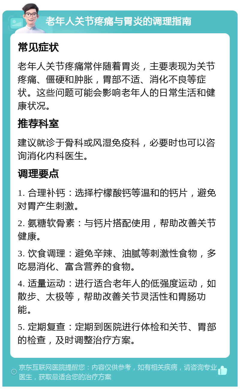 老年人关节疼痛与胃炎的调理指南 常见症状 老年人关节疼痛常伴随着胃炎，主要表现为关节疼痛、僵硬和肿胀，胃部不适、消化不良等症状。这些问题可能会影响老年人的日常生活和健康状况。 推荐科室 建议就诊于骨科或风湿免疫科，必要时也可以咨询消化内科医生。 调理要点 1. 合理补钙：选择柠檬酸钙等温和的钙片，避免对胃产生刺激。 2. 氨糖软骨素：与钙片搭配使用，帮助改善关节健康。 3. 饮食调理：避免辛辣、油腻等刺激性食物，多吃易消化、富含营养的食物。 4. 适量运动：进行适合老年人的低强度运动，如散步、太极等，帮助改善关节灵活性和胃肠功能。 5. 定期复查：定期到医院进行体检和关节、胃部的检查，及时调整治疗方案。