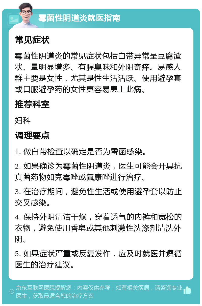 霉菌性阴道炎就医指南 常见症状 霉菌性阴道炎的常见症状包括白带异常呈豆腐渣状、量明显增多、有腥臭味和外阴奇痒。易感人群主要是女性，尤其是性生活活跃、使用避孕套或口服避孕药的女性更容易患上此病。 推荐科室 妇科 调理要点 1. 做白带检查以确定是否为霉菌感染。 2. 如果确诊为霉菌性阴道炎，医生可能会开具抗真菌药物如克霉唑或氟康唑进行治疗。 3. 在治疗期间，避免性生活或使用避孕套以防止交叉感染。 4. 保持外阴清洁干燥，穿着透气的内裤和宽松的衣物，避免使用香皂或其他刺激性洗涤剂清洗外阴。 5. 如果症状严重或反复发作，应及时就医并遵循医生的治疗建议。