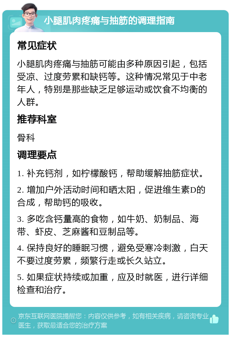 小腿肌肉疼痛与抽筋的调理指南 常见症状 小腿肌肉疼痛与抽筋可能由多种原因引起，包括受凉、过度劳累和缺钙等。这种情况常见于中老年人，特别是那些缺乏足够运动或饮食不均衡的人群。 推荐科室 骨科 调理要点 1. 补充钙剂，如柠檬酸钙，帮助缓解抽筋症状。 2. 增加户外活动时间和晒太阳，促进维生素D的合成，帮助钙的吸收。 3. 多吃含钙量高的食物，如牛奶、奶制品、海带、虾皮、芝麻酱和豆制品等。 4. 保持良好的睡眠习惯，避免受寒冷刺激，白天不要过度劳累，频繁行走或长久站立。 5. 如果症状持续或加重，应及时就医，进行详细检查和治疗。