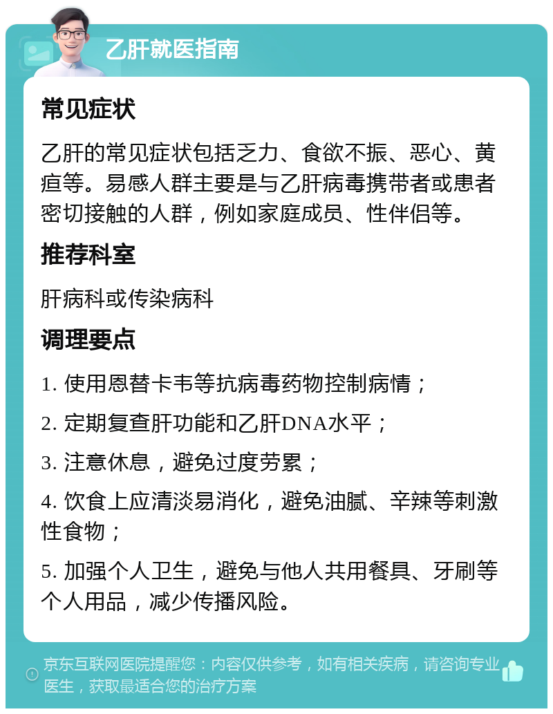 乙肝就医指南 常见症状 乙肝的常见症状包括乏力、食欲不振、恶心、黄疸等。易感人群主要是与乙肝病毒携带者或患者密切接触的人群，例如家庭成员、性伴侣等。 推荐科室 肝病科或传染病科 调理要点 1. 使用恩替卡韦等抗病毒药物控制病情； 2. 定期复查肝功能和乙肝DNA水平； 3. 注意休息，避免过度劳累； 4. 饮食上应清淡易消化，避免油腻、辛辣等刺激性食物； 5. 加强个人卫生，避免与他人共用餐具、牙刷等个人用品，减少传播风险。