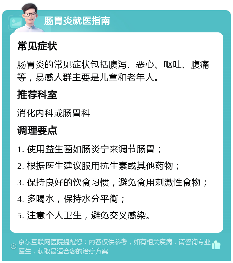 肠胃炎就医指南 常见症状 肠胃炎的常见症状包括腹泻、恶心、呕吐、腹痛等，易感人群主要是儿童和老年人。 推荐科室 消化内科或肠胃科 调理要点 1. 使用益生菌如肠炎宁来调节肠胃； 2. 根据医生建议服用抗生素或其他药物； 3. 保持良好的饮食习惯，避免食用刺激性食物； 4. 多喝水，保持水分平衡； 5. 注意个人卫生，避免交叉感染。