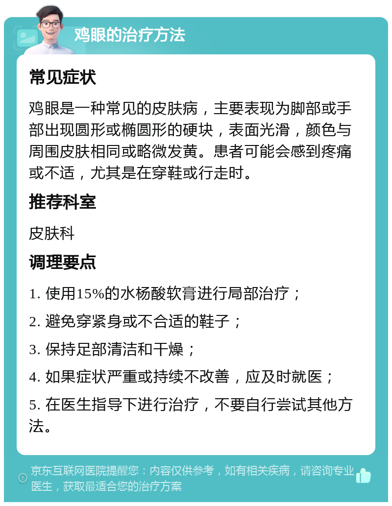 鸡眼的治疗方法 常见症状 鸡眼是一种常见的皮肤病，主要表现为脚部或手部出现圆形或椭圆形的硬块，表面光滑，颜色与周围皮肤相同或略微发黄。患者可能会感到疼痛或不适，尤其是在穿鞋或行走时。 推荐科室 皮肤科 调理要点 1. 使用15%的水杨酸软膏进行局部治疗； 2. 避免穿紧身或不合适的鞋子； 3. 保持足部清洁和干燥； 4. 如果症状严重或持续不改善，应及时就医； 5. 在医生指导下进行治疗，不要自行尝试其他方法。